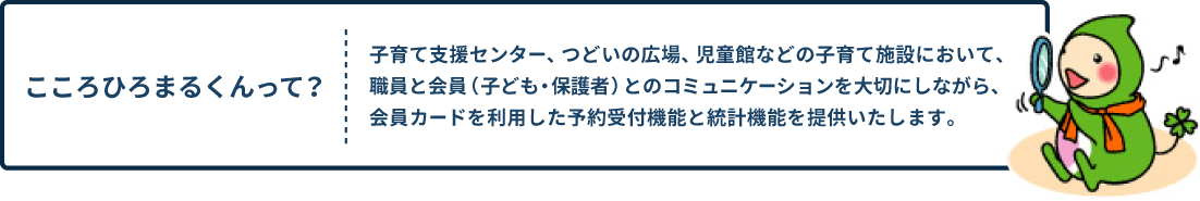 [こころひろまるくんって？] 子育て支援センター、つどいの広場、児童館などの子育て施設において、職員と会員（子ども・保護者）とのコミュニケーションを大切にしながら、会員カードを利用した予約受付機能と統計機能を提供いたします。